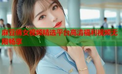 麻豆倩女视频精选平台高清福利视频无限畅享