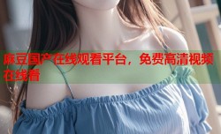 麻豆国产在线观看平台，免费高清视频在线看