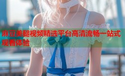 麻豆美腿视频精选平台高清流畅一站式观看体验
