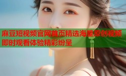 麻豆短视频官网首页精选海量原创视频即时观看体验精彩纷呈