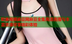 欧美视频麻豆网麻豆全集高清直播与丰富资源尽享精彩体验