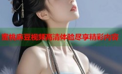 蜜桃麻豆视频高清体验尽享精彩内容