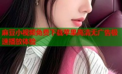 麻豆小视频免费下载苹果高清无广告极速播放体验