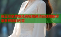 麻豆印象传媒免费视频高清在线播放尽享多样精彩内容