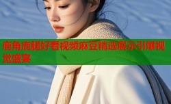 鹿角鹿腿好看视频麻豆精选展示引爆视觉盛宴