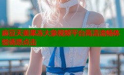 麻豆天美果冻大象视频平台高清流畅体验诱惑点击