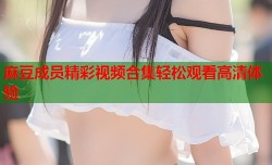 麻豆成员精彩视频合集轻松观看高清体验