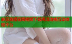 麻豆直播官网视频下载高清流畅互动体验平台