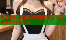 麻豆亚洲：高品质中文视频平台，多元化内容与社交互动