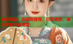 麻豆精品：张芸熙推荐，巨乳诱惑，满足你的深夜渴望