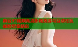 麻豆91视频高清影视资源与互动社区体验尽享精彩