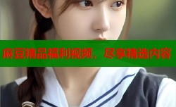 麻豆精品福利视频，尽享精选内容