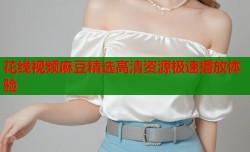 花线视频麻豆精选高清资源极速播放体验