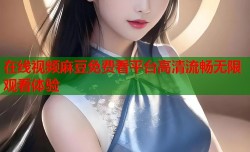 在线视频麻豆免费看平台高清流畅无限观看体验