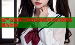 国产区视频在线麻豆精选高清资源极速播放体验