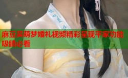 麻豆吴萌梦婚礼视频精彩呈现平家功能吸睛必看