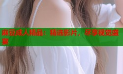 麻豆成人精品：精选影片，尽享视觉盛宴