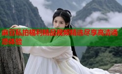 麻豆私拍福利精品视频精选尽享高清诱惑体验