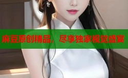 麻豆原创精品，尽享独家视觉盛宴