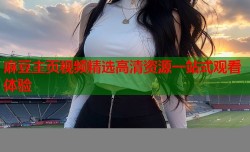 麻豆主页视频精选高清资源一站式观看体验