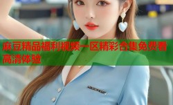 麻豆精品福利视频一区精彩合集免费看高清体验