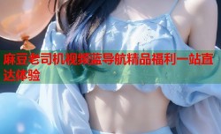 麻豆老司机视频蓝导航精品福利一站直达体验