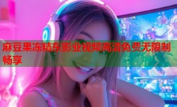 麻豆果冻精东影业视频高清免费无限制畅享