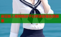 麻豆新人视频精选平台快速发现优质新星