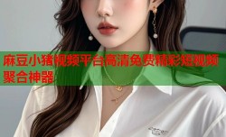 麻豆小猪视频平台高清免费精彩短视频聚合神器