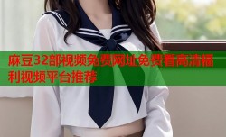 麻豆32部视频免费网址免费看高清福利视频平台推荐