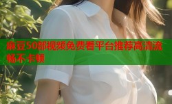 麻豆50部视频免费看平台推荐高清流畅不卡顿