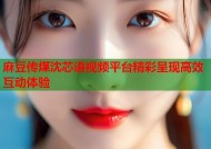 麻豆传煤沈芯语视频平台精彩呈现高效互动体验