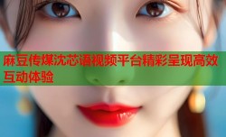 麻豆传煤沈芯语视频平台精彩呈现高效互动体验
