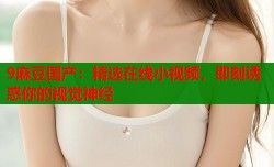 9麻豆国产：精选在线小视频，即刻诱惑你的视觉神经