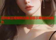 花样麻豆视频精选高清展示潮流时尚魅力
