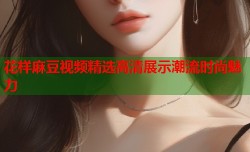 花样麻豆视频精选高清展示潮流时尚魅力