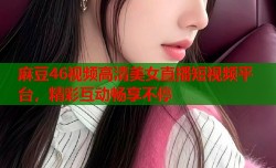 麻豆46视频高清美女直播短视频平台，精彩互动畅享不停