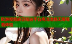 欧洲视频麻豆精选平台高清流畅无限观看体验