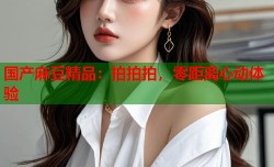 国产麻豆精品：拍拍拍，零距离心动体验