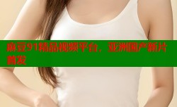 麻豆91精品视频平台，亚洲国产新片首发
