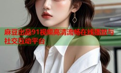 麻豆出品91视频高清流畅在线播放与社交互动平台
