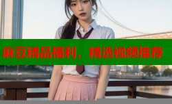麻豆精品福利，精选视频推荐