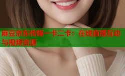 麻豆京东传媒一卡二卡：在线直播互动与视频资源