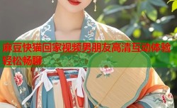 麻豆快猫回家视频男朋友高清互动体验轻松畅聊