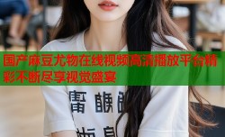 国产麻豆尤物在线视频高清播放平台精彩不断尽享视觉盛宴
