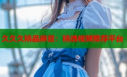 久久久精品麻豆：精选视频推荐平台