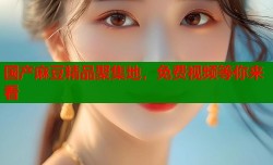 国产麻豆精品聚集地，免费视频等你来看