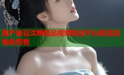 国产麻豆沈樵精品视频精选平台高清流畅免费看