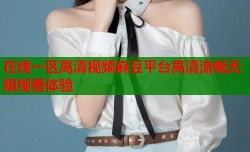 在线一区高清视频麻豆平台高清流畅无限观看体验