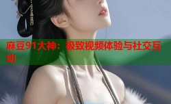麻豆91大神：极致视频体验与社交互动